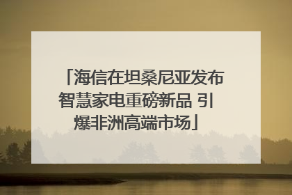 海信在坦桑尼亚发布智慧家电重磅新品 引爆非洲高端市场