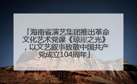 海南省演艺集团推出革命文化艺术党课《琼崖之光》，以文艺叙事致敬中国共产党成立104周年