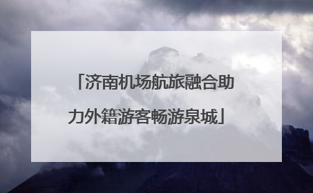 济南机场航旅融合助力外籍游客畅游泉城