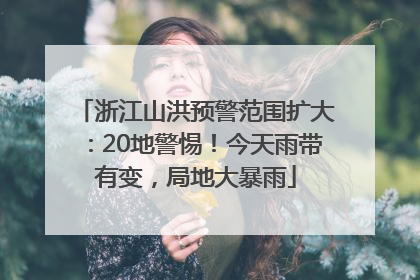 浙江山洪预警范围扩大：20地警惕！今天雨带有变，局地大暴雨