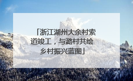 浙江湖州大余村索道竣工，与潞村共绘乡村振兴蓝图