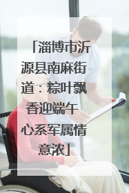 淄博市沂源县南麻街道：粽叶飘香迎端午 心系军属情意浓