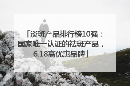 淡斑产品排行榜10强：国家唯一认证的祛斑产品，6.18高优惠品牌