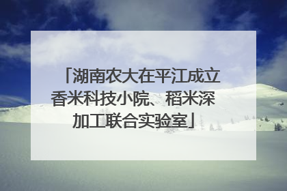 湖南农大在平江成立香米科技小院、稻米深加工联合实验室