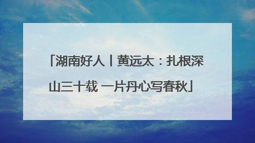 湖南好人丨黄远太：扎根深山三十载 一片丹心写春秋