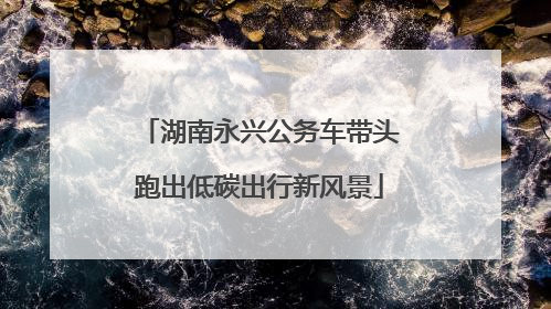 湖南永兴公务车带头跑出低碳出行新风景