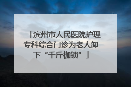 滨州市人民医院护理专科综合门诊为老人卸下“千斤枷锁”