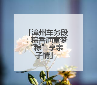 漳州车务段：粽香润童梦 “粽”享亲子情