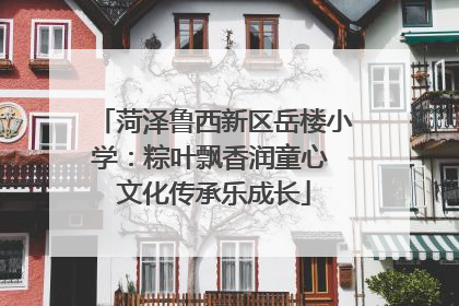 菏泽鲁西新区岳楼小学：粽叶飘香润童心 文化传承乐成长