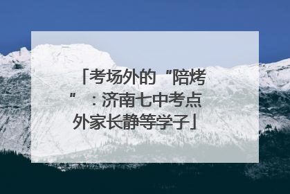 考场外的“陪烤”：济南七中考点外家长静等学子