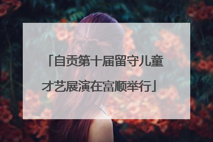 自贡第十届留守儿童才艺展演在富顺举行