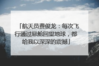 航天员费俊龙：每次飞行通过悬舱回望地球，都给我以深深的震撼