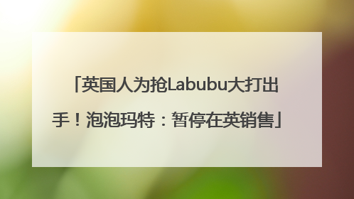 英国人为抢Labubu大打出手！泡泡玛特：暂停在英销售