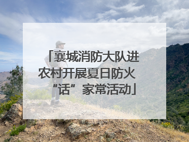 襄城消防大队进农村开展夏日防火“话”家常活动
