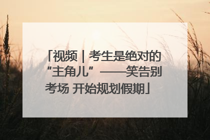 视频｜考生是绝对的“主角儿”——笑告别考场 开始规划假期