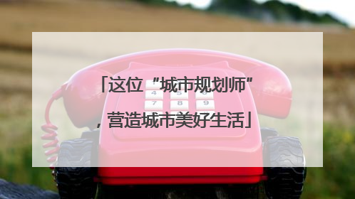 这位“城市规划师”，营造城市美好生活