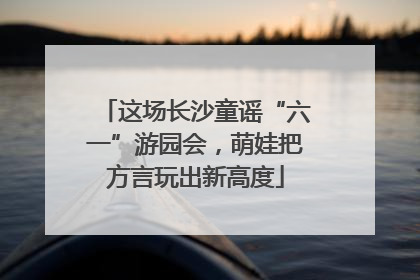 这场长沙童谣“六一”游园会，萌娃把方言玩出新高度