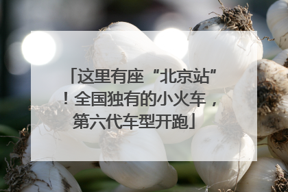 这里有座“北京站”！全国独有的小火车，第六代车型开跑