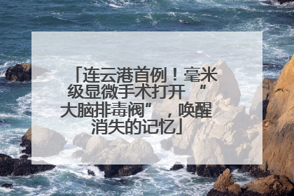 连云港首例！毫米级显微手术打开 “大脑排毒阀”，唤醒消失的记忆