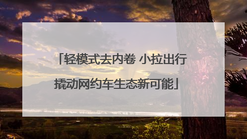 轻模式去内卷 小拉出行撬动网约车生态新可能