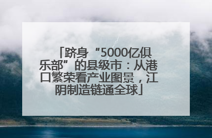 跻身“5000亿俱乐部”的县级市：从港口繁荣看产业图景，江阴制造链通全球