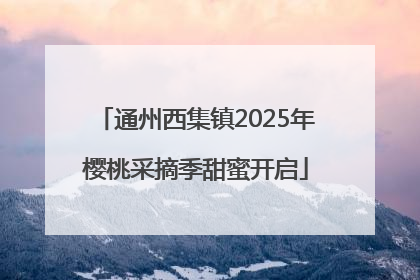 通州西集镇2025年樱桃采摘季甜蜜开启