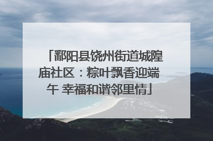 鄱阳县饶州街道城隍庙社区：粽叶飘香迎端午 幸福和谐邻里情