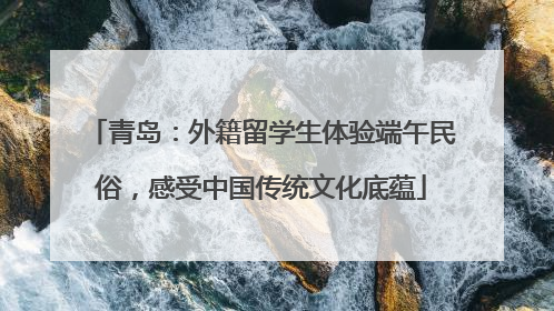 青岛：外籍留学生体验端午民俗，感受中国传统文化底蕴