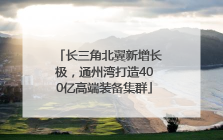 长三角北翼新增长极，通州湾打造400亿高端装备集群