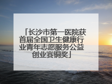 长沙市第一医院获首届全国卫生健康行业青年志愿服务公益创业赛铜奖