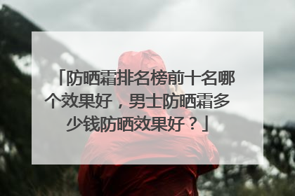 防晒霜排名榜前十名哪个效果好，男士防晒霜多少钱防晒效果好？
