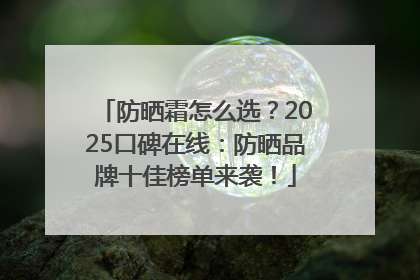 防晒霜怎么选？2025口碑在线：防晒品牌十佳榜单来袭！