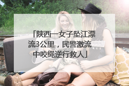 陕西一女子坠江漂流3公里，民警激流中咬绳逆行救人