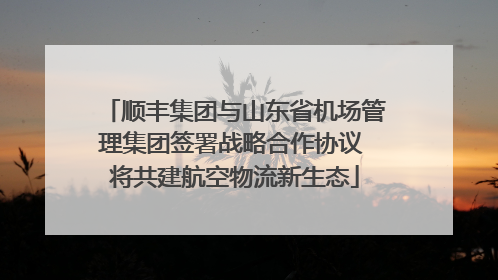 顺丰集团与山东省机场管理集团签署战略合作协议 将共建航空物流新生态