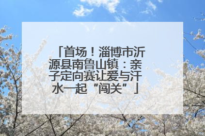 首场！淄博市沂源县南鲁山镇：亲子定向赛让爱与汗水一起“闯关”