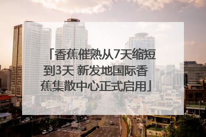 香蕉催熟从7天缩短到3天 新发地国际香蕉集散中心正式启用