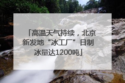 高温天气持续，北京新发地“冰工厂”日制冰量达1200吨