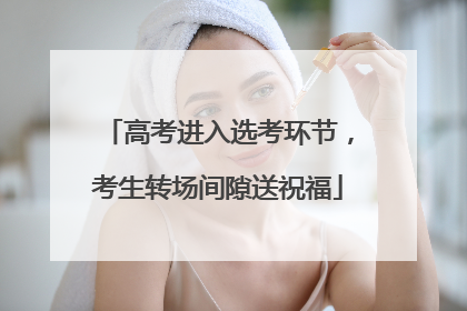 高考进入选考环节，考生转场间隙送祝福
