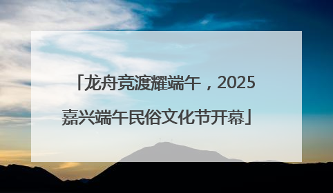 龙舟竞渡耀端午，2025嘉兴端午民俗文化节开幕