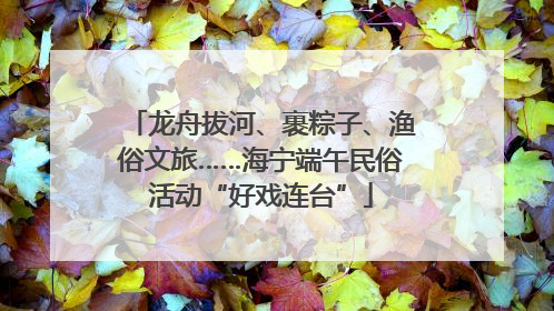 龙舟拔河、裹粽子、渔俗文旅……海宁端午民俗活动“好戏连台”