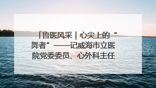 鲁医风采｜心尖上的“舞者”——记威海市立医院党委委员、心外科主任、主任医师景昊