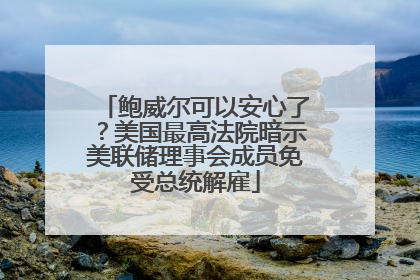 鲍威尔可以安心了？美国最高法院暗示美联储理事会成员免受总统解雇