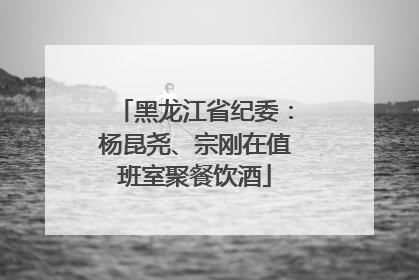 黑龙江省纪委：杨昆尧、宗刚在值班室聚餐饮酒