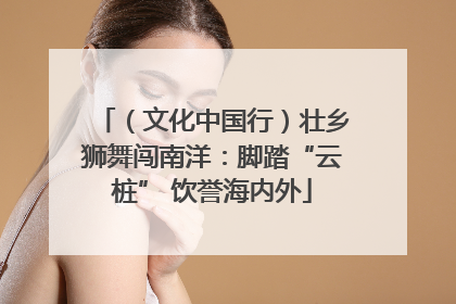 （文化中国行）壮乡狮舞闯南洋：脚踏“云桩” 饮誉海内外