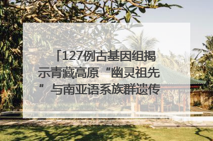 127例古基因组揭示青藏高原“幽灵祖先”与南亚语系族群遗传起源｜封面科考队