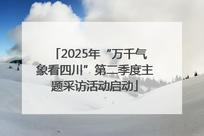 2025年“万千气象看四川”第二季度主题采访活动启动