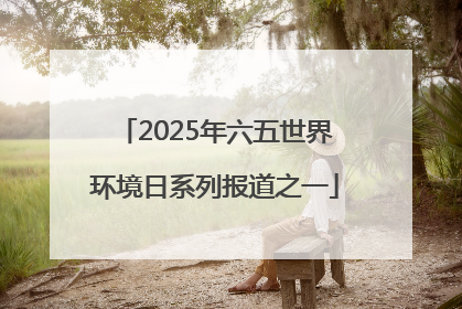 2025年六五世界环境日系列报道之一
