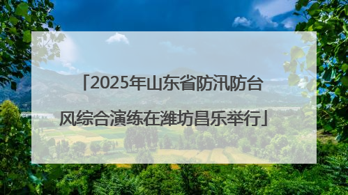 2025年山东省防汛防台风综合演练在潍坊昌乐举行
