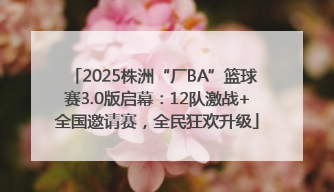 2025株洲“厂BA”篮球赛3.0版启幕：12队激战+全国邀请赛，全民狂欢升级