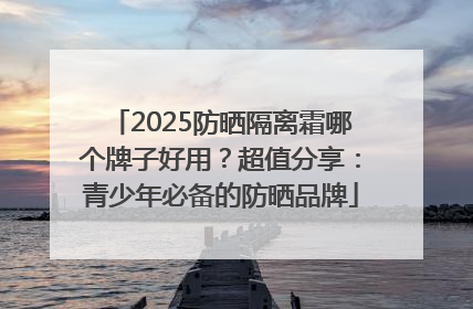 2025防晒隔离霜哪个牌子好用？超值分享：青少年必备的防晒品牌